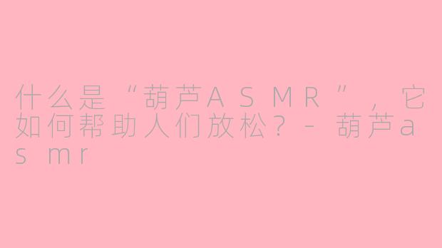 什么是“葫芦ASMR”,它如何帮助人们放松?-葫芦asmr