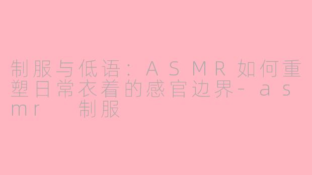 制服与低语：ASMR如何重塑日常衣着的感官边界-asmr 制服