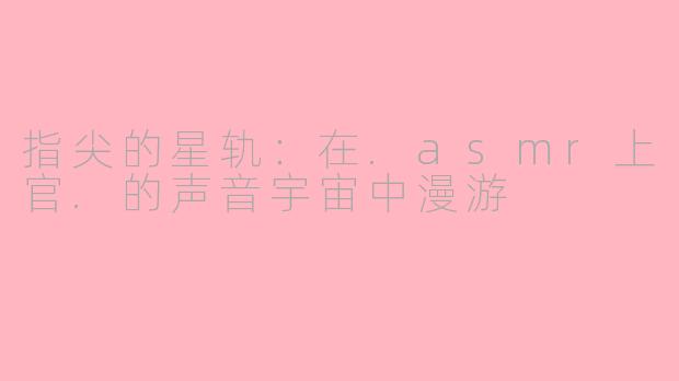 指尖的星轨：在.asmr上官.的声音宇宙中漫游