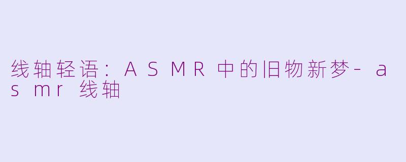 线轴轻语:ASMR中的旧物新梦-asmr线轴
