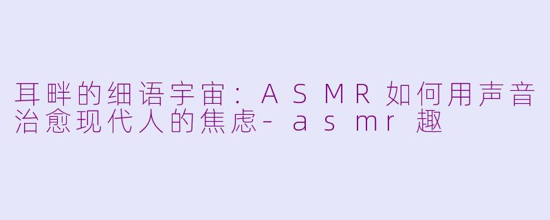 耳畔的细语宇宙：ASMR如何用声音治愈现代人的焦虑-asmr趣