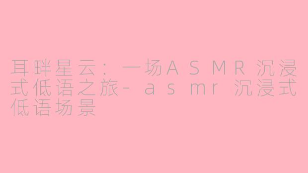 耳畔星云：一场ASMR沉浸式低语之旅-asmr沉浸式低语场景