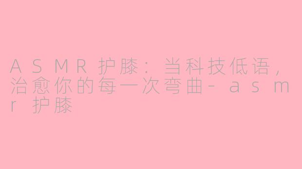 ASMR护膝:当科技低语,治愈你的每一次弯曲-asmr护膝