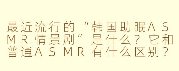 最近流行的“韩国助眠ASMR情景剧”是什么？它和普通ASMR有什么区别？