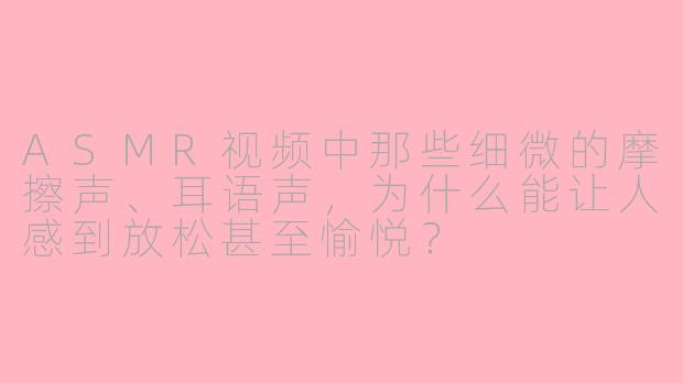 ASMR视频中那些细微的摩擦声、耳语声,为什么能让人感到放松甚至愉悦?