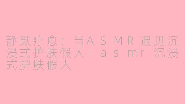 静默疗愈：当ASMR遇见沉浸式护肤假人-asmr沉浸式护肤假人