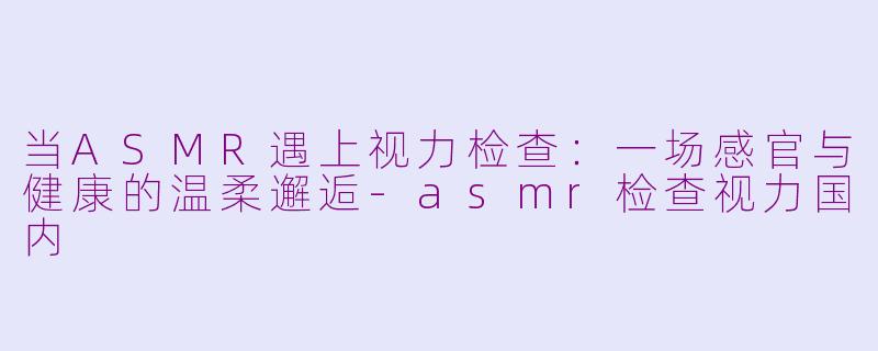 当ASMR遇上视力检查：一场感官与健康的温柔邂逅-asmr检查视力国内