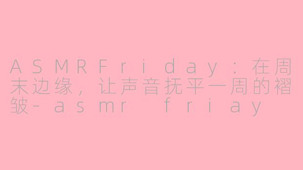 ASMRFriday:在周末边缘,让声音抚平一周的褶皱-asmr friay