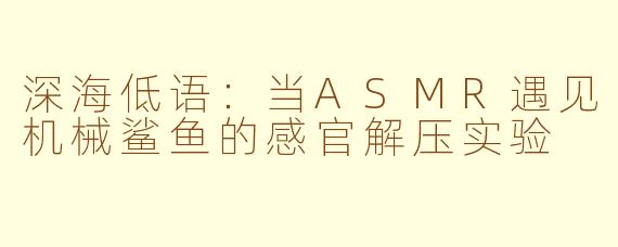 深海低语:当ASMR遇见机械鲨鱼的感官解压实验