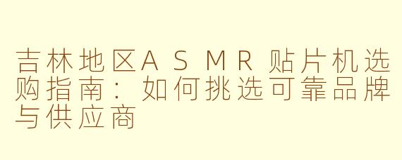 吉林地区ASMR贴片机选购指南:如何挑选可靠品牌与供应商
