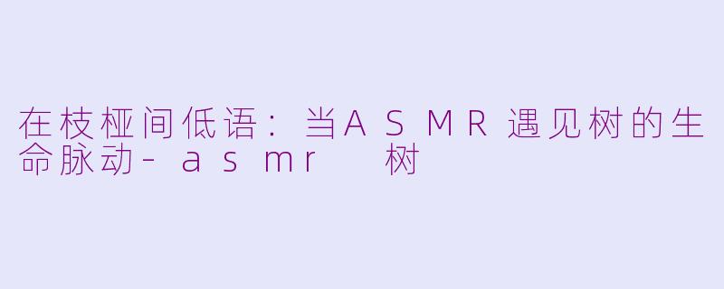 在枝桠间低语：当ASMR遇见树的生命脉动-asmr 树