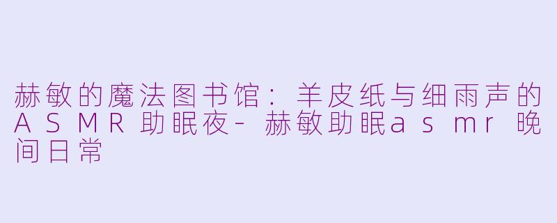 赫敏的魔法图书馆:羊皮纸与细雨声的ASMR助眠夜-赫敏助眠asmr晚间日常