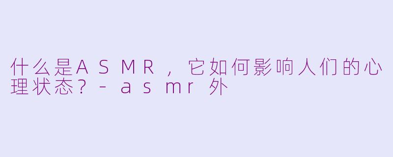 什么是ASMR，它如何影响人们的心理状态？-asmr外