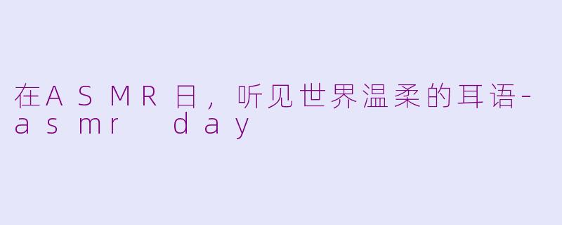 在ASMR日，听见世界温柔的耳语-asmr day