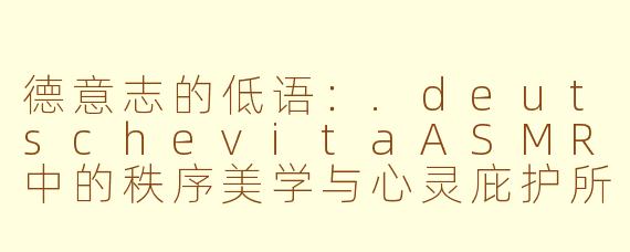 德意志的低语:.deutschevitaASMR中的秩序美学与心灵庇护所