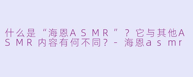 什么是“海恩ASMR”?它与其他ASMR内容有何不同?-海恩asmr