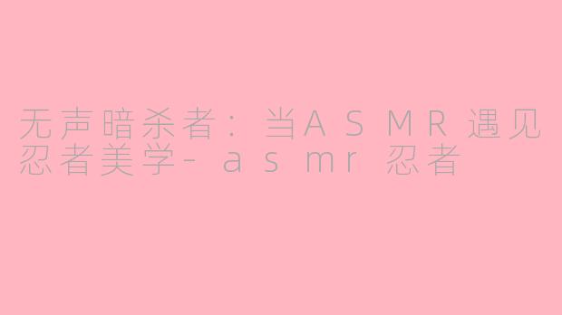 无声暗杀者：当ASMR遇见忍者美学-asmr忍者