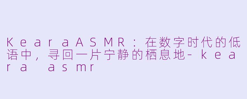 KearaASMR:在数字时代的低语中,寻回一片宁静的栖息地-keara asmr
