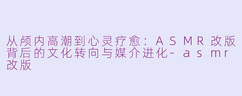从颅内高潮到心灵疗愈:ASMR改版背后的文化转向与媒介进化-asmr改版