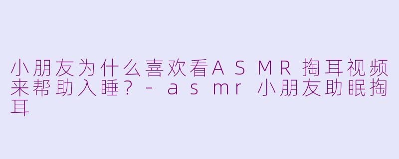 小朋友为什么喜欢看ASMR掏耳视频来帮助入睡？-asmr小朋友助眠掏耳