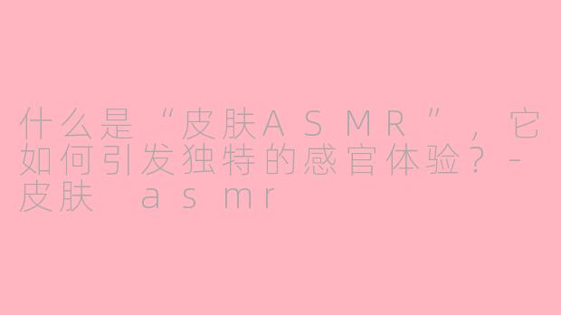 什么是“皮肤ASMR”,它如何引发独特的感官体验?-皮肤 asmr