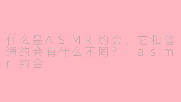 什么是ASMR约会,它和普通约会有什么不同?-asmr约会