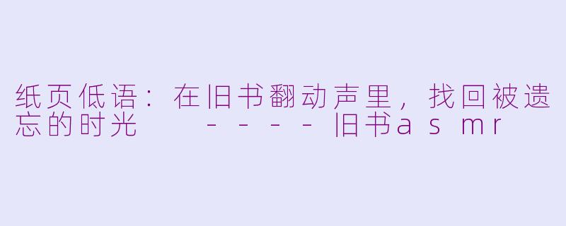 纸页低语：在旧书翻动声里，找回被遗忘的时光

----旧书asmr