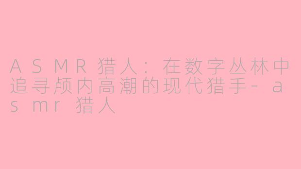 ASMR猎人：在数字丛林中追寻颅内高潮的现代猎手-asmr猎人