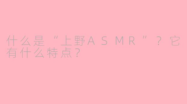 什么是“上野ASMR”?它有什么特点?