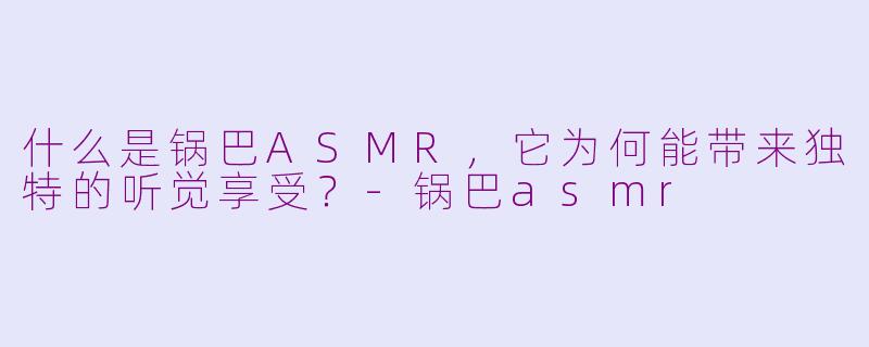 什么是锅巴ASMR,它为何能带来独特的听觉享受?-锅巴asmr