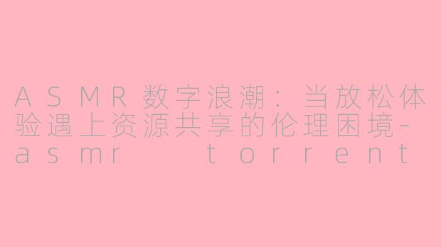 ASMR数字浪潮：当放松体验遇上资源共享的伦理困境-asmr  torrent