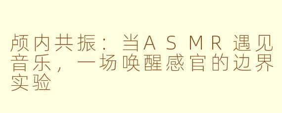 颅内共振:当ASMR遇见音乐,一场唤醒感官的边界实验