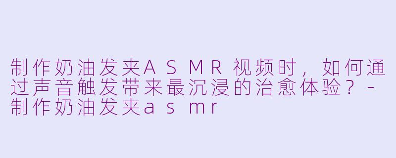 制作奶油发夹ASMR视频时，如何通过声音触发带来最沉浸的治愈体验？-制作奶油发夹asmr