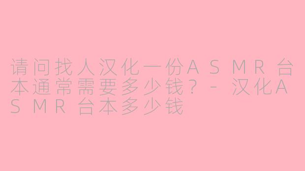 请问找人汉化一份ASMR台本通常需要多少钱？-汉化ASMR台本多少钱