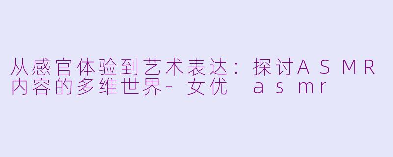 从感官体验到艺术表达:探讨ASMR内容的多维世界-女优 asmr