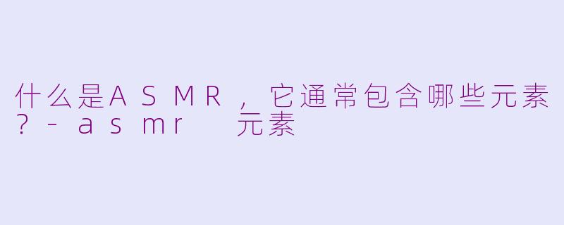什么是ASMR,它通常包含哪些元素?-asmr 元素