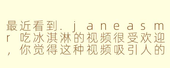 最近看到.janeasmr吃冰淇淋的视频很受欢迎，你觉得这种视频吸引人的关键是什么？