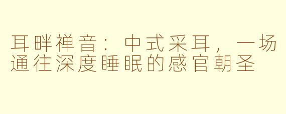 耳畔禅音:中式采耳,一场通往深度睡眠的感官朝圣