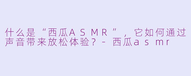 什么是“西瓜ASMR”,它如何通过声音带来放松体验?-西瓜asmr