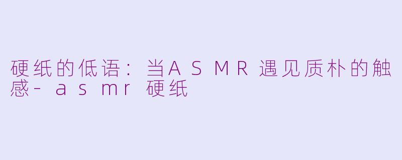 硬纸的低语:当ASMR遇见质朴的触感-asmr硬纸