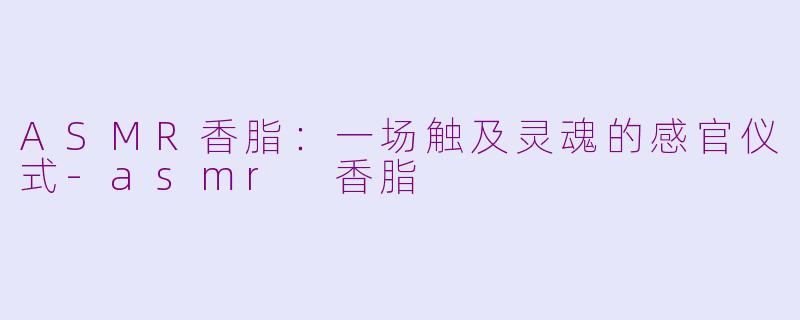 ASMR香脂:一场触及灵魂的感官仪式-asmr 香脂