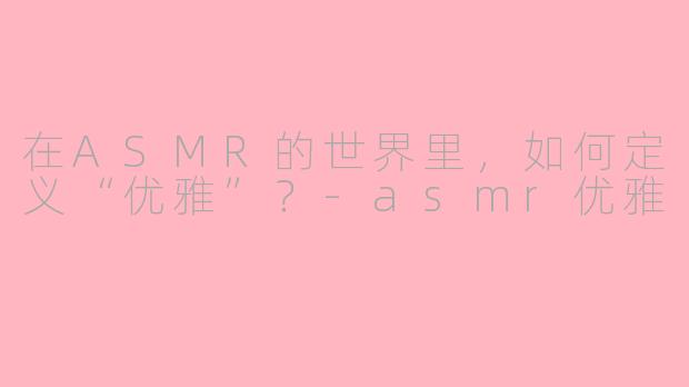 在ASMR的世界里,如何定义“优雅”?-asmr优雅
