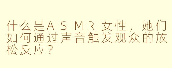 什么是ASMR女性,她们如何通过声音触发观众的放松反应?