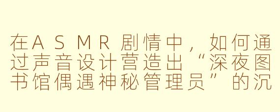 在ASMR剧情中，如何通过声音设计营造出“深夜图书馆偶遇神秘管理员”的沉浸感？