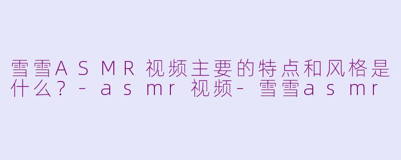 雪雪ASMR视频主要的特点和风格是什么？-asmr视频-雪雪asmr