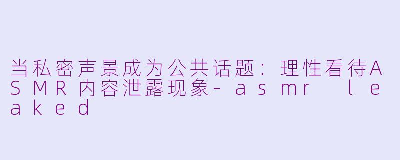 当私密声景成为公共话题：理性看待ASMR内容泄露现象-asmr leaked