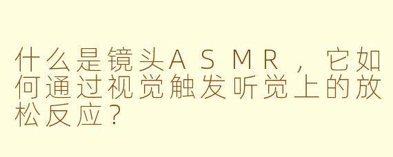 什么是镜头ASMR，它如何通过视觉触发听觉上的放松反应？