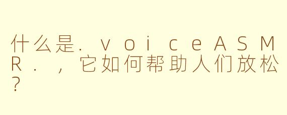 什么是.voiceASMR.,它如何帮助人们放松?