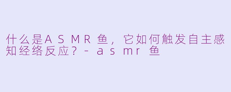 什么是ASMR鱼,它如何触发自主感知经络反应?-asmr鱼