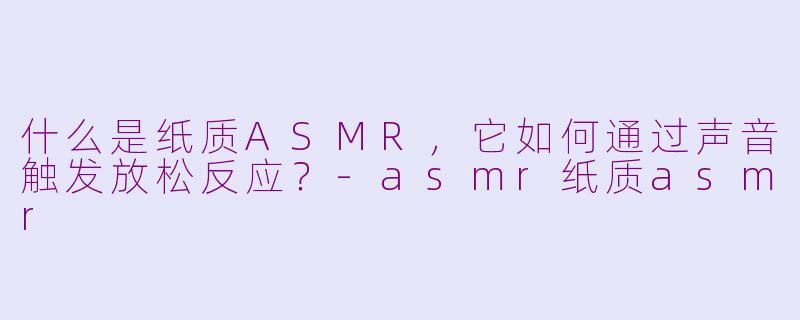 什么是纸质ASMR，它如何通过声音触发放松反应？-asmr纸质asmr